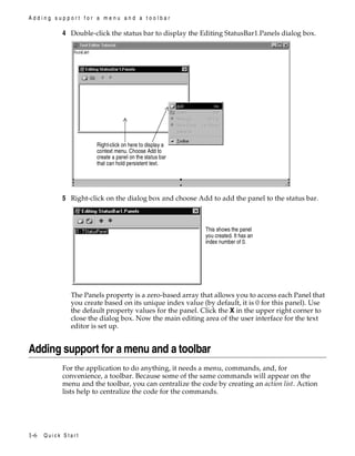 Adding support for a menu and a toolbar

4 Double-click the status bar to display the Editing StatusBar1.Panels dialog box.

Right-click on here to display a
context menu. Choose Add to
create a panel on the status bar
that can hold persistent text.

5 Right-click on the dialog box and choose Add to add the panel to the status bar.

This shows the panel
you created. It has an
index number of 0.

The Panels property is a zero-based array that allows you to access each Panel that
you create based on its unique index value (by default, it is 0 for this panel). Use
the default property values for the panel. Click the X in the upper right corner to
close the dialog box. Now the main editing area of the user interface for the text
editor is set up.

Adding support for a menu and a toolbar
For the application to do anything, it needs a menu, commands, and, for
convenience, a toolbar. Because some of the same commands will appear on the
menu and the toolbar, you can centralize the code by creating an action list. Action
lists help to centralize the code for the commands.

1-6

Quick Start

 