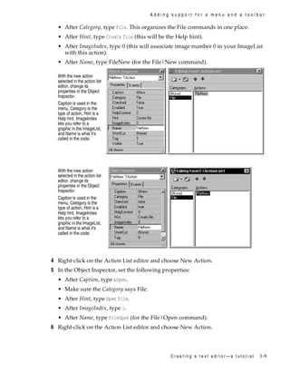 Adding support for a menu and a toolbar

• After Category, type File. This organizes the File commands in one place.
• After Hint, type Create file (this will be the Help hint).
• After ImageIndex, type 0 (this will associate image number 0 in your ImageList
with this action).
• After Name, type FileNew (for the File|New command).
With the new action
selected in the action list
editor, change its
properties in the Object
Inspector.
Caption is used in the
menu, Category is the
type of action, Hint is a
Help hint, ImageIndex
lets you refer to a
graphic in the ImageList,
and Name is what it’s
called in the code.

With the new action
selected in the action list
editor, change its
properties in the Object
Inspector.
Caption is used in the
menu, Category is the
type of action, Hint is a
Help hint, ImageIndex
lets you refer to a
graphic in the ImageList,
and Name is what it’s
called in the code.

4 Right-click on the Action List editor and choose New Action.
5 In the Object Inspector, set the following properties:
• After Caption, type &Open.
• Make sure the Category says File.
• After Hint, type Open file.
• After ImageIndex, type 1.
• After Name, type FileOpen (for the File|Open command).

6 Right-click on the Action List editor and choose New Action.

Creating a text editor—a tutorial

1-9

 