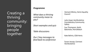 Creating a
thriving
community:
bringing
people
together
Hemant Mistry, Herts Equality
Council
Julie Lloyd, Hertfordshire
Constabulary Community
Safety
Sue Thompson, Keith
Batchelor, HertsWatch
Kate Belinis, CDA Herts
Susan Jessop, Connect
Hertfordshire
Programme
What does a thriving
community mean to
you?
Short examples and quiz
Table discussions
Our 2 key messages to
feed back to conference
 