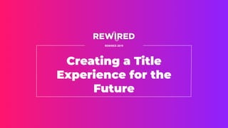 Creating a Title
Experience for the
Future
REWIRED 2019
 