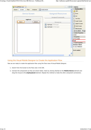 Creating a Touch Enabled SVG UI for Java ME Devices - NetBeans ID...                    http://netbeans.org/kb/68/javame/svgtouch.html?print=yes




           Using the Visual Mobile Designer to Create the Application Flow
           Now we are ready to create the application flow using the Flow view of Visual Mobile Designer.


               1. Switch from the Screen to the Flow view in the IDE.

               2. Connect the components as they are shown below. Start by clicking Started on the Mobile Device element and
                  drag the mouse to the employeeList element. Repeat this method to make the other component connections.




10 de 19                                                                                                                      10/04/2012 17:46
 