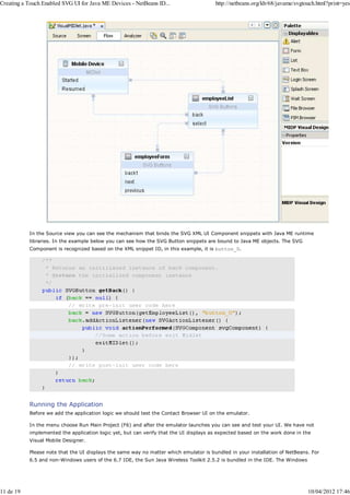 Creating a Touch Enabled SVG UI for Java ME Devices - NetBeans ID...                   http://netbeans.org/kb/68/javame/svgtouch.html?print=yes




           In the Source view you can see the mechanism that binds the SVG XML UI Component snippets with Java ME runtime
           libraries. In the example below you can see how the SVG Button snippets are bound to Java ME objects. The SVG
           Component is recognized based on the XML snippet ID, in this example, it is button_0.




           Running the Application
           Before we add the application logic we should test the Contact Browser UI on the emulator.

           In the menu choose Run Main Project (F6) and after the emulator launches you can see and test your UI. We have not
           implemented the application logic yet, but can verify that the UI displays as expected based on the work done in the
           Visual Mobile Designer.

           Please note that the UI displays the same way no matter which emulator is bundled in your installation of NetBeans. For
           6.5 and non-Windows users of the 6.7 IDE, the Sun Java Wireless Toolkit 2.5.2 is bundled in the IDE. The Windows




11 de 19                                                                                                                      10/04/2012 17:46
 