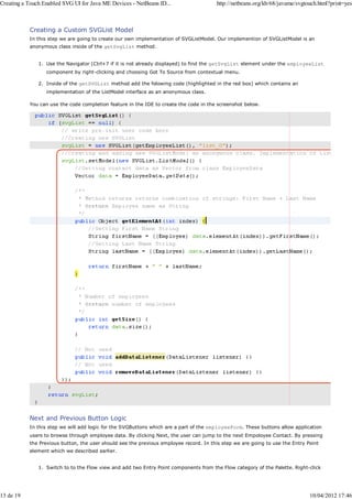 Creating a Touch Enabled SVG UI for Java ME Devices - NetBeans ID...                    http://netbeans.org/kb/68/javame/svgtouch.html?print=yes



           Creating a Custom SVGList Model
           In this step we are going to create our own implementation of SVGListModel. Our implemention of SVGListModel is an
           anonymous class inside of the getSvgList method.


               1. Use the Navigator (Ctrl+7 if it is not already displayed) to find the getSvgList element under the employeeList
                  component by right-clicking and choosing Got To Source from contextual menu.

               2. Inside of the getSVGList method add the folowing code (highlighted in the red box) which contains an
                  implementation of the ListModel interface as an anonymous class.

           You can use the code completion feature in the IDE to create the code in the screenshot below.




           Next and Previous Button Logic
           In this step we will add logic for the SVGButtons which are a part of the employeeForm. These buttons allow application
           users to browse through employee data. By clicking Next, the user can jump to the next Empoloyee Contact. By pressing
           the Previous button, the user should see the previous employee record. In this step we are going to use the Entry Point
           element which we described earlier.


               1. Switch to to the Flow view and add two Entry Point components from the Flow category of the Palette. Right-click




13 de 19                                                                                                                      10/04/2012 17:46
 