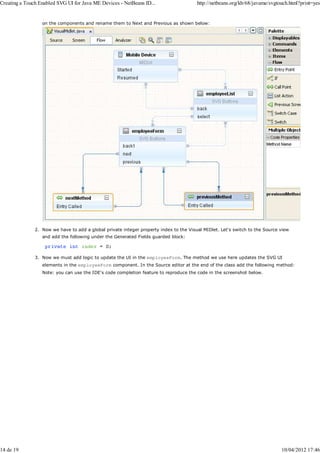 Creating a Touch Enabled SVG UI for Java ME Devices - NetBeans ID...                    http://netbeans.org/kb/68/javame/svgtouch.html?print=yes


                  on the components and rename them to Next and Previous as shown below:




               2. Now we have to add a global private integer property index to the Visual MIDlet. Let's switch to the Source view
                  and add the following under the Generated Fields guarded block:



               3. Now we must add logic to update the UI in the employeeForm. The method we use here updates the SVG UI
                  elements in the employeeForm component. In the Source editor at the end of the class add the following method:
                  Note: you can use the IDE's code completion feature to reproduce the code in the screenshot below.




14 de 19                                                                                                                      10/04/2012 17:46
 
