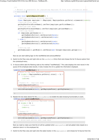 Creating a Touch Enabled SVG UI for Java ME Devices - NetBeans ID...                   http://netbeans.org/kb/68/javame/svgtouch.html?print=yes




                  Now we can start adding logic to the nextMethod and previousMethod

               4. Switch to the Flow view and right-click on the nextMethod Entry Point and choose the Go To Source option from
                  the contextual menu.

               5. In Source editor add the folowing code to the method "nextMethod()". This code displays the next record in the
                  queue of the employee data records. It also invokes the UI to update the information displayed.




               6. Repeat the two steps above for the previousMethod to enable the data browsing functionality to work.




                  Next we need to make sure that the UI will be updated when employeeForm and set global index based on a
                  selection done in in the employee list.

               7. Switch to the Flow view and right-click the select button in the employeeList and choose Go To Source from the




15 de 19                                                                                                                     10/04/2012 17:46
 