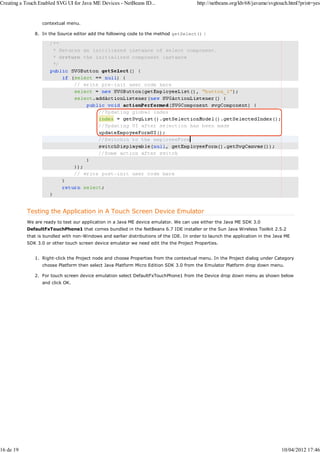 Creating a Touch Enabled SVG UI for Java ME Devices - NetBeans ID...                    http://netbeans.org/kb/68/javame/svgtouch.html?print=yes


                  contextual menu.

               8. In the Source editor add the following code to the method getSelect() :




           Testing the Application in A Touch Screen Device Emulator
           We are ready to test our application in a Java ME device emulator. We can use either the Java ME SDK 3.0
           DefaultFxTouchPhone1 that comes bundled in the NetBeans 6.7 IDE installer or the Sun Java Wireless Toolkit 2.5.2
           that is bundled with non-Windows and earlier distributions of the IDE. In order to launch the application in the Java ME
           SDK 3.0 or other touch screen device emulator we need edit the the Project Properties.


               1. Right-click the Project node and choose Properties from the contextual menu. In the Project dialog under Category
                  choose Platform then select Java Platform Micro Edition SDK 3.0 from the Emulator Platform drop down menu.

               2. For touch screen device emulation select DefaultFxTouchPhone1 from the Device drop down menu as shown below
                  and click OK.




16 de 19                                                                                                                       10/04/2012 17:46
 