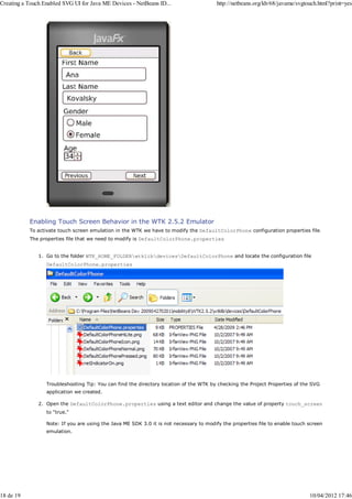 Creating a Touch Enabled SVG UI for Java ME Devices - NetBeans ID...                    http://netbeans.org/kb/68/javame/svgtouch.html?print=yes




           Enabling Touch Screen Behavior in the WTK 2.5.2 Emulator
           To activate touch screen emulation in the WTK we have to modify the DefaultColorPhone configuration properties file.
           The properties file that we need to modify is DefaultColorPhone.properties


               1. Go to the folder WTK_HOME_FOLDERwtklibdevicesDefaultColorPhone and locate the configuration file
                  DefaultColorPhone.properties




                  Troubleshooting Tip: You can find the directory location of the WTK by checking the Project Properties of the SVG
                  application we created.

               2. Open the DefaultColorPhone.properties using a text editor and change the value of property touch_screen
                  to "true."

                  Note: If you are using the Java ME SDK 3.0 it is not necessary to modify the properties file to enable touch screen
                  emulation.




18 de 19                                                                                                                       10/04/2012 17:46
 