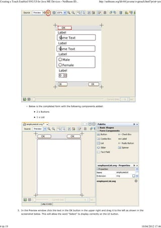 Creating a Touch Enabled SVG UI for Java ME Devices - NetBeans ID...                     http://netbeans.org/kb/68/javame/svgtouch.html?print=yes




                         Below is the completed form with the following components added:

                                2 x Buttons

                                1 x List




               3. In the Preview window click the text in the OK button in the upper right and drag it to the left as shown in the
                  screenshot below. This will allow the word "Select" to display correctly on the UI button.




4 de 19                                                                                                                         10/04/2012 17:46
 
