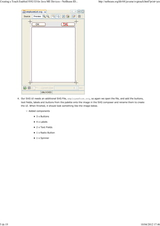 Creating a Touch Enabled SVG UI for Java ME Devices - NetBeans ID...                      http://netbeans.org/kb/68/javame/svgtouch.html?print=yes




               4. Our SVG UI needs an additional SVG File, employeeForm.svg, so again we open the file, and add the buttons,
                  text fields, labels and buttons from the palette onto the image in the SVG composer and rename them to create
                  the UI. When finished, it should look something like the image below.

                         Added components

                               3 x Buttons

                               4 x Labels

                               2 x Text Fields

                               1 x Radio Button

                               1 x Spinner




5 de 19                                                                                                                         10/04/2012 17:46
 