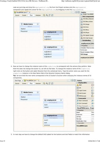 Creating a Touch Enabled SVG UI for Java ME Devices - NetBeans ID...                   http://netbeans.org/kb/68/javame/svgtouch.html?print=yes


                  code we just drag and drop the employeeList.svg file from the Project window onto the employeeList
                  component and repeat this action for the employeeForm.svg by dragging it onto the employeeForm.




               4. Now we have to change the instance name of the svgButtons to correspond with the actions they perform. Note
                  that this does not change the button UI, we will do that later. To change the instance name of the svgButtons
                  right-click on the button and select Rename from the contextual menu. Type the action name you want for the
                  svgButtons instance in the New Name field of the Rename Instance Name dialog.
                  Tip: be sure that the new name corresponds to the UI button's function when changing the instance names of UI
                  components.




               5. In next step we have to change the default SVG Labels for the buttons and text fields to match the information



8 de 19                                                                                                                      10/04/2012 17:46
 