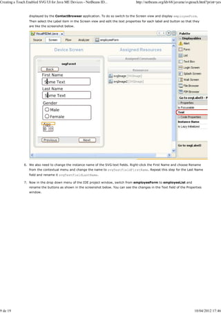 Creating a Touch Enabled SVG UI for Java ME Devices - NetBeans ID...                     http://netbeans.org/kb/68/javame/svgtouch.html?print=yes


                  displayed by the ContactBrowser application. To do so switch to the Screen view and display employeeForm.
                  Then select the Label item in the Screen view and edit the text properties for each label and button so that they
                  are like the screenshot below.




               6. We also need to change the instance name of the SVG text fields. Right-click the First Name and choose Rename
                  from the contextual menu and change the name to svgTextFieldFirstName. Repeat this step for the Last Name
                  field and rename it svgTextFieldLastName.

               7. Now in the drop down menu of the IDE project window, switch from employeeForm to employeeList and
                  rename the buttons as shown in the screenshot below. You can see the changes in the Text field of the Properties
                  window.




9 de 19                                                                                                                        10/04/2012 17:46
 