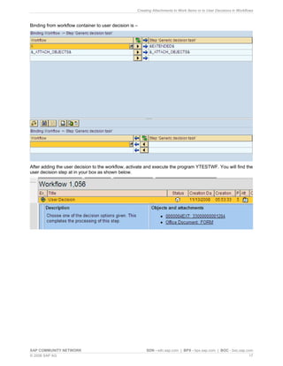 Creating Attachments to Work Items or to User Decisions in Workflows 
Binding from workflow container to user decision is – 
After adding the user decision to the workflow, activate and execute the program YTESTWF. You will find the user decision step at in your box as shown below. 
SAP COMMUNITY NETWORK SDN - sdn.sap.com | BPX - bpx.sap.com | BOC - boc.sap.com 
© 2008 SAP AG 17 
 