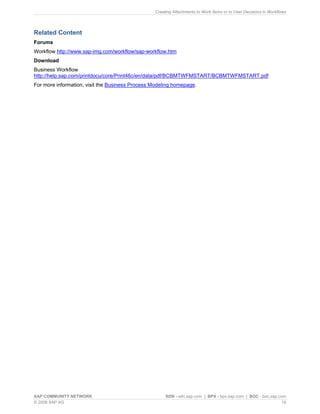 Creating Attachments to Work Items or to User Decisions in Workflows 
Related Content 
Forums 
Workflow http://www.sap-img.com/workflow/sap-workflow.htm 
Download 
Business Workflow http://help.sap.com/printdocu/core/Print46c/en/data/pdf/BCBMTWFMSTART/BCBMTWFMSTART.pdf 
For more information, visit the Business Process Modeling homepage. 
SAP COMMUNITY NETWORK SDN - sdn.sap.com | BPX - bpx.sap.com | BOC - boc.sap.com 
© 2008 SAP AG 19 
 