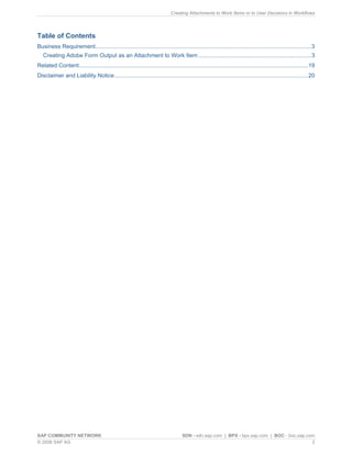 Creating Attachments to Work Items or to User Decisions in Workflows 
Table of Contents 
Business Requirement........................................................................................................................................3 
Creating Adobe Form Output as an Attachment to Work Item.......................................................................3 
Related Content................................................................................................................................................19 
Disclaimer and Liability Notice..........................................................................................................................20 
SAP COMMUNITY NETWORK SDN - sdn.sap.com | BPX - bpx.sap.com | BOC - boc.sap.com 
© 2008 SAP AG 2 
 