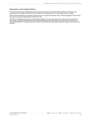 Creating Attachments to Work Items or to User Decisions in Workflows 
SAP COMMUNITY NETWORK SDN - sdn.sap.com | BPX - bpx.sap.com | BOC - boc.sap.com 
© 2008 SAP AG 20 
Disclaimer and Liability Notice 
This document may discuss sample coding or other information that does not include SAP official interfaces and therefore is not supported by SAP. Changes made based on this information are not supported and can be overwritten during an upgrade. 
SAP will not be held liable for any damages caused by using or misusing the information, code or methods suggested in this document, and anyone using these methods does so at his/her own risk. 
SAP offers no guarantees and assumes no responsibility or liability of any type with respect to the content of this technical article or code sample, including any liability resulting from incompatibility between the content within this document and the materials and services offered by SAP. You agree that you will not hold, or seek to hold, SAP responsible or liable with respect to the content of this document. 