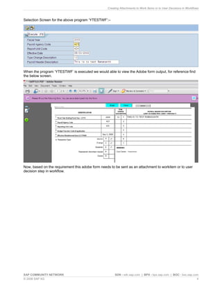 Creating Attachments to Work Items or to User Decisions in Workflows 
Selection Screen for the above program ‘YTESTWF’:– 
When the program ‘YTESTWF’ is executed we would able to view the Adobe form output, for reference find the below screen. 
Now, based on the requirement this adobe form needs to be sent as an attachment to workitem or to user decision step in workflow. 
SAP COMMUNITY NETWORK SDN - sdn.sap.com | BPX - bpx.sap.com | BOC - boc.sap.com 
© 2008 SAP AG 4 
 