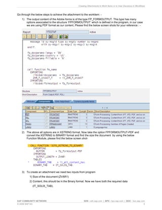 Creating Attachments to Work Items or to User Decisions in Workflows 
Go through the below steps to achieve the attachment to the workitem: - 
1) 
The output content of the Adobe forms is of the type FP_FORMOUTPUT. This type has many options associated to the structure ‘FPFORMOUTPUT’ which is defined in the program, in our case we are using PDF format as our content, Please find the below screen shots for your reference : - 
2) 
The above all options are in XSTRING format, Now take the option FPFORMOUTPUT-PDF and convert the XSTRING to BINARY format and find the size the document by using the below Function Module, please find the below screen shot- 
3) 
To create an attachment we need two inputs from program 
1) Size of the document (ZVAR1) 
2) Content, this should be in the Binary format. Now we have both the required data 
(IT_SOLIX_TAB). 
SAP COMMUNITY NETWORK SDN - sdn.sap.com | BPX - bpx.sap.com | BOC - boc.sap.com 
© 2008 SAP AG 5 
 
