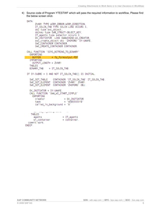 Creating Attachments to Work Items or to User Decisions in Workflows 
4) 
Source code of Program YTESTWF which will pass the required information to workflow, Please find the below screen shot- 
SAP COMMUNITY NETWORK SDN - sdn.sap.com | BPX - bpx.sap.com | BOC - boc.sap.com 
© 2008 SAP AG 6 
 