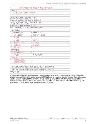 Creating Attachments to Work Items or to User Decisions in Workflows 
In the above method, we have called the Function Module ‘SAP_WAPI_ATTACHMENT_ADD’ to create an attachment to workitem. We need to pass the XSTRING data to the above function module. Before doing this use the function module SCMS_BINARY_TO_XSTRING to convert from BINARY format to XSTRING format. Now pass the WORKITEM ID, Header and XSTRING variables to the Function Module it will give the Attachment ID as an output. Now create an instance to SOFM. 
SAP COMMUNITY NETWORK SDN - sdn.sap.com | BPX - bpx.sap.com | BOC - boc.sap.com 
© 2008 SAP AG 9 
 