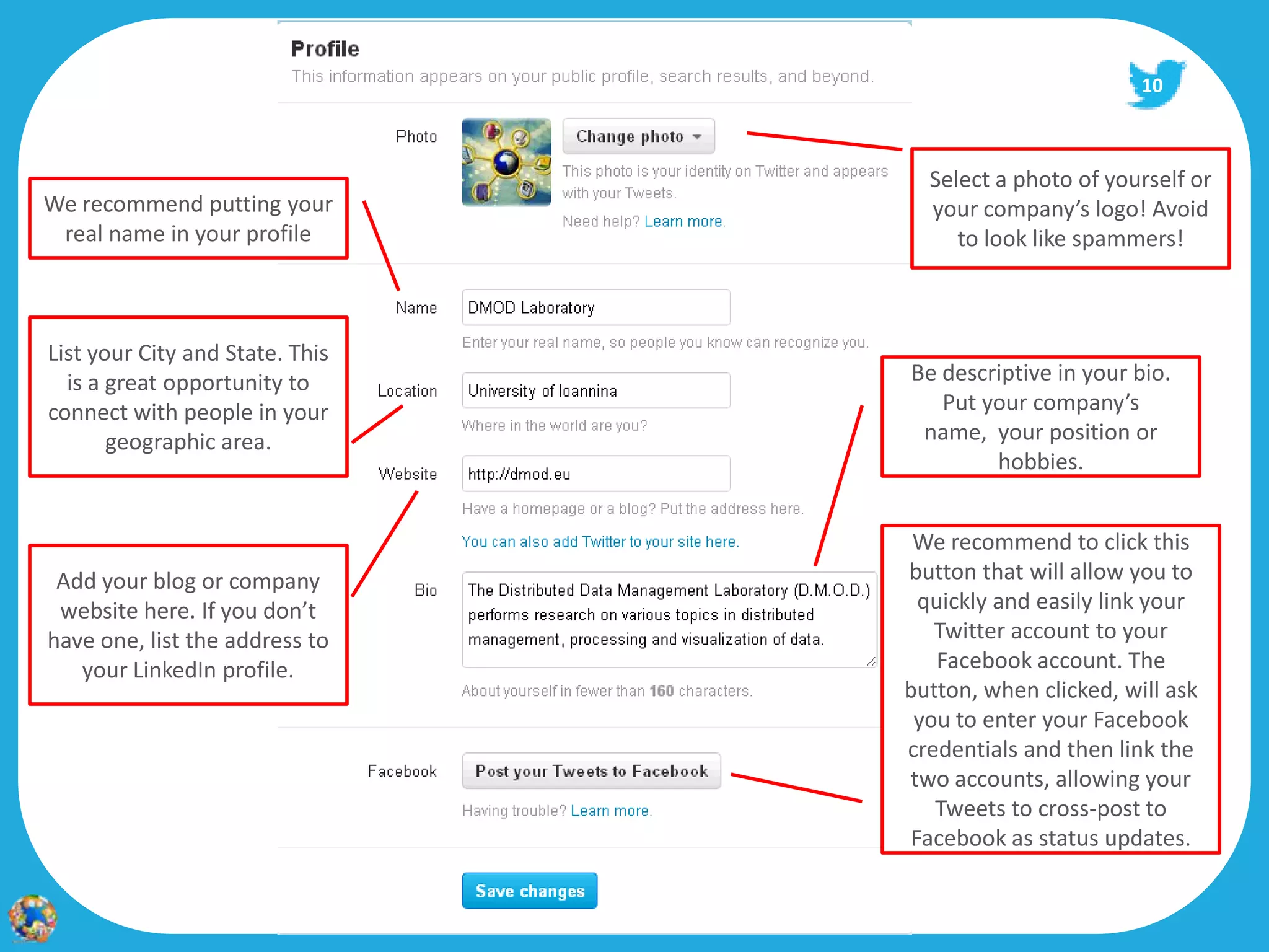 10



                                   Select a photo of yourself or
We recommend putting your          your company’s logo! Avoid
 real name in your profile            to look like spammers!



List your City and State. This
  is a great opportunity to      Be descriptive in your bio.
connect with people in your         Put your company’s
       geographic area.           name, your position or
                                         hobbies.


                                  We recommend to click this
 Add your blog or company        button that will allow you to
 website here. If you don’t        quickly and easily link your
have one, list the address to       Twitter account to your
   your LinkedIn profile.            Facebook account. The
                                 button, when clicked, will ask
                                  you to enter your Facebook
                                 credentials and then link the
                                  two accounts, allowing your
                                    Tweets to cross-post to
                                  Facebook as status updates.
 