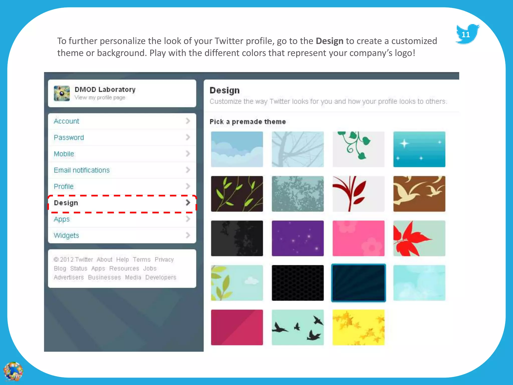 11
To further personalize the look of your Twitter profile, go to the Design to create a customized
theme or background. Play with the different colors that represent your company’s logo!
 