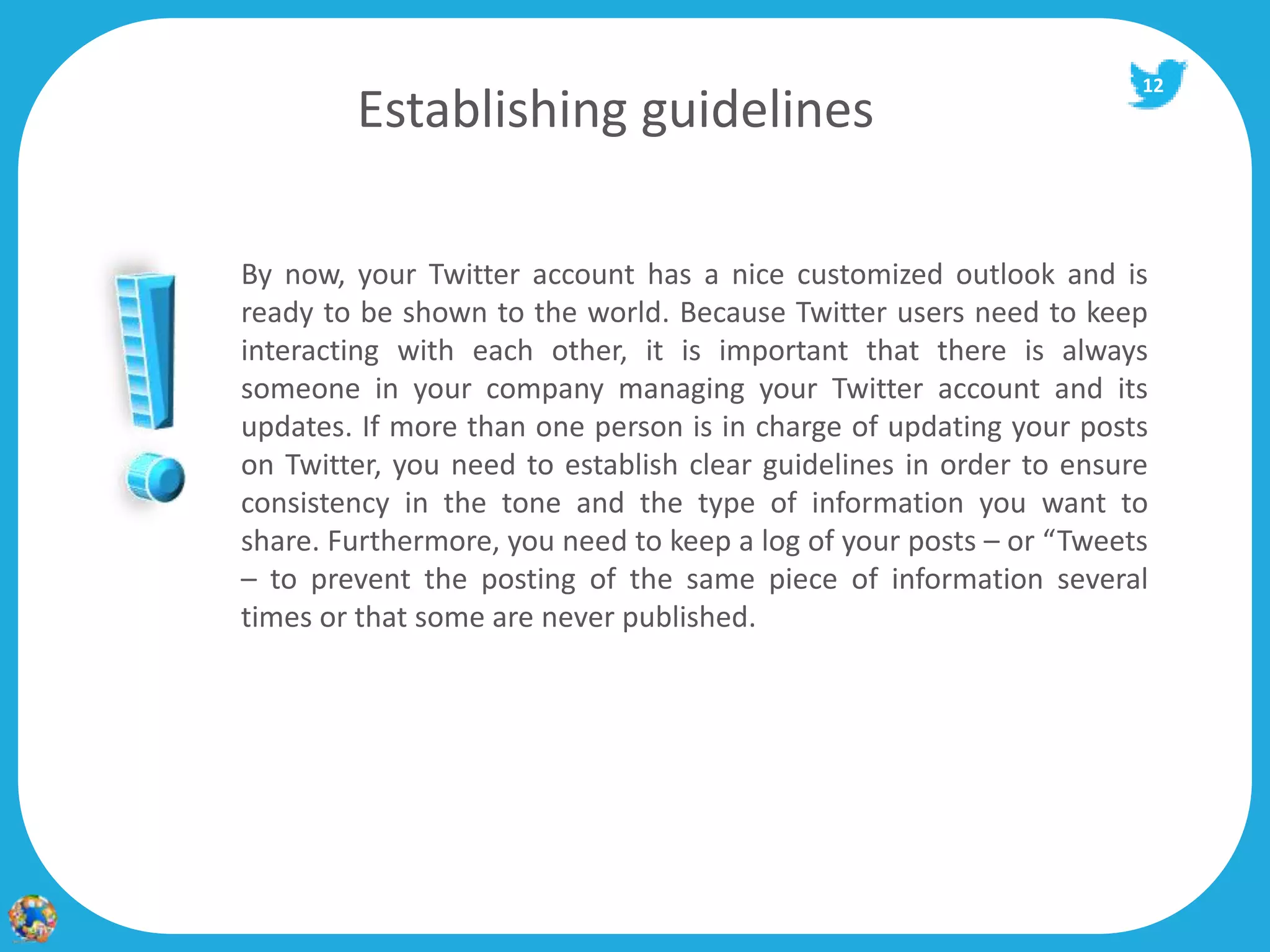12
        Establishing guidelines

By now, your Twitter account has a nice customized outlook and is
ready to be shown to the world. Because Twitter users need to keep
interacting with each other, it is important that there is always
someone in your company managing your Twitter account and its
updates. If more than one person is in charge of updating your posts
on Twitter, you need to establish clear guidelines in order to ensure
consistency in the tone and the type of information you want to
share. Furthermore, you need to keep a log of your posts – or “Tweets
– to prevent the posting of the same piece of information several
times or that some are never published.
 