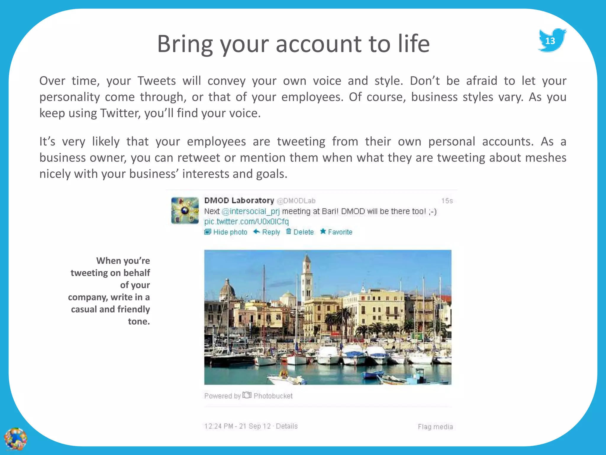 Bring your account to life                                  13



Over time, your Tweets will convey your own voice and style. Don’t be afraid to let your
personality come through, or that of your employees. Of course, business styles vary. As you
keep using Twitter, you’ll find your voice.

It’s very likely that your employees are tweeting from their own personal accounts. As a
business owner, you can retweet or mention them when what they are tweeting about meshes
nicely with your business’ interests and goals.




            When you’re
      tweeting on behalf
                  of your
     company, write in a
      casual and friendly
                    tone.
 