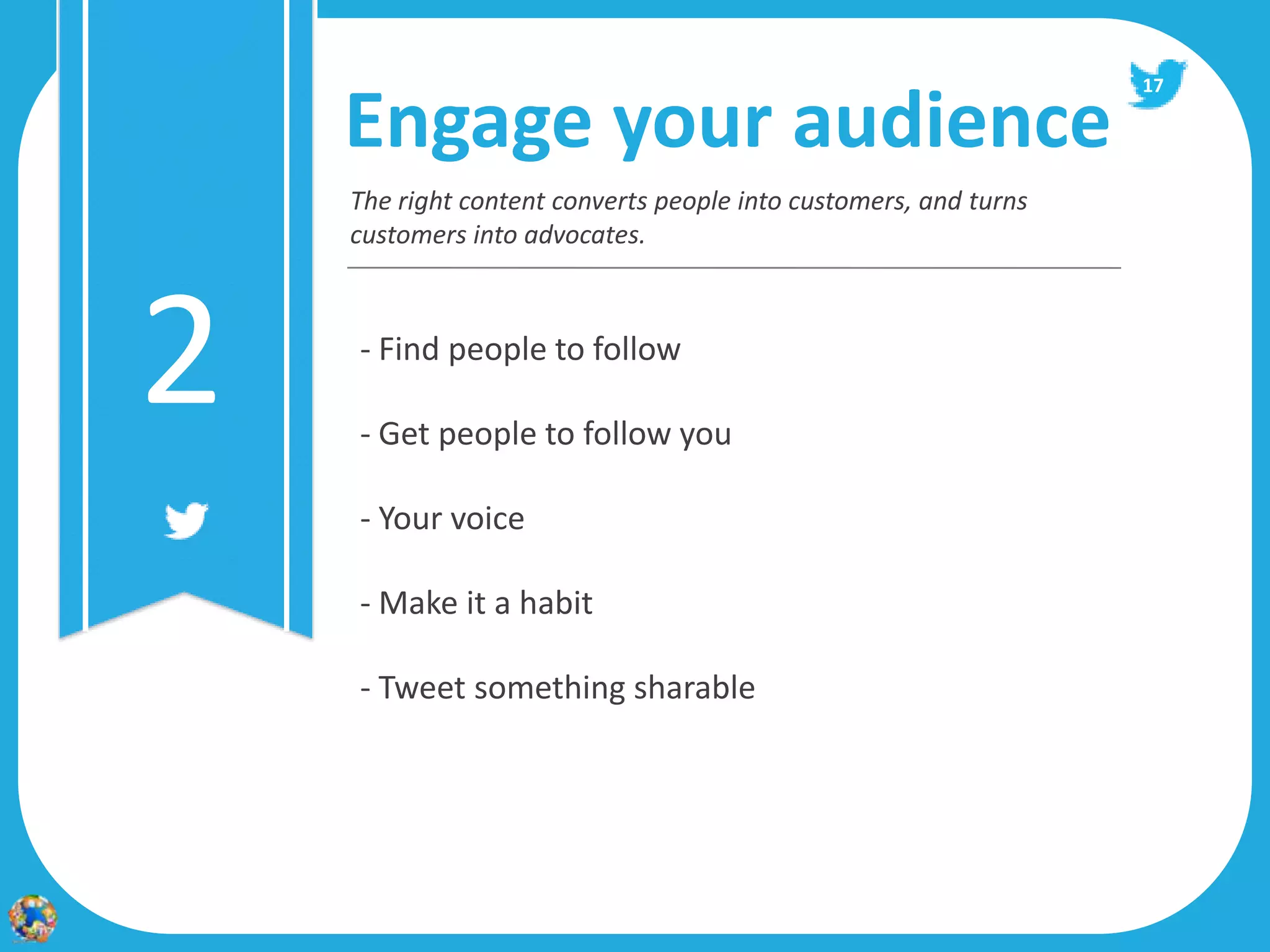 17

    Engage your audience
    The right content converts people into customers, and turns
    customers into advocates.




2   - Find people to follow

    - Get people to follow you

    - Your voice

    - Make it a habit

    - Tweet something sharable
 