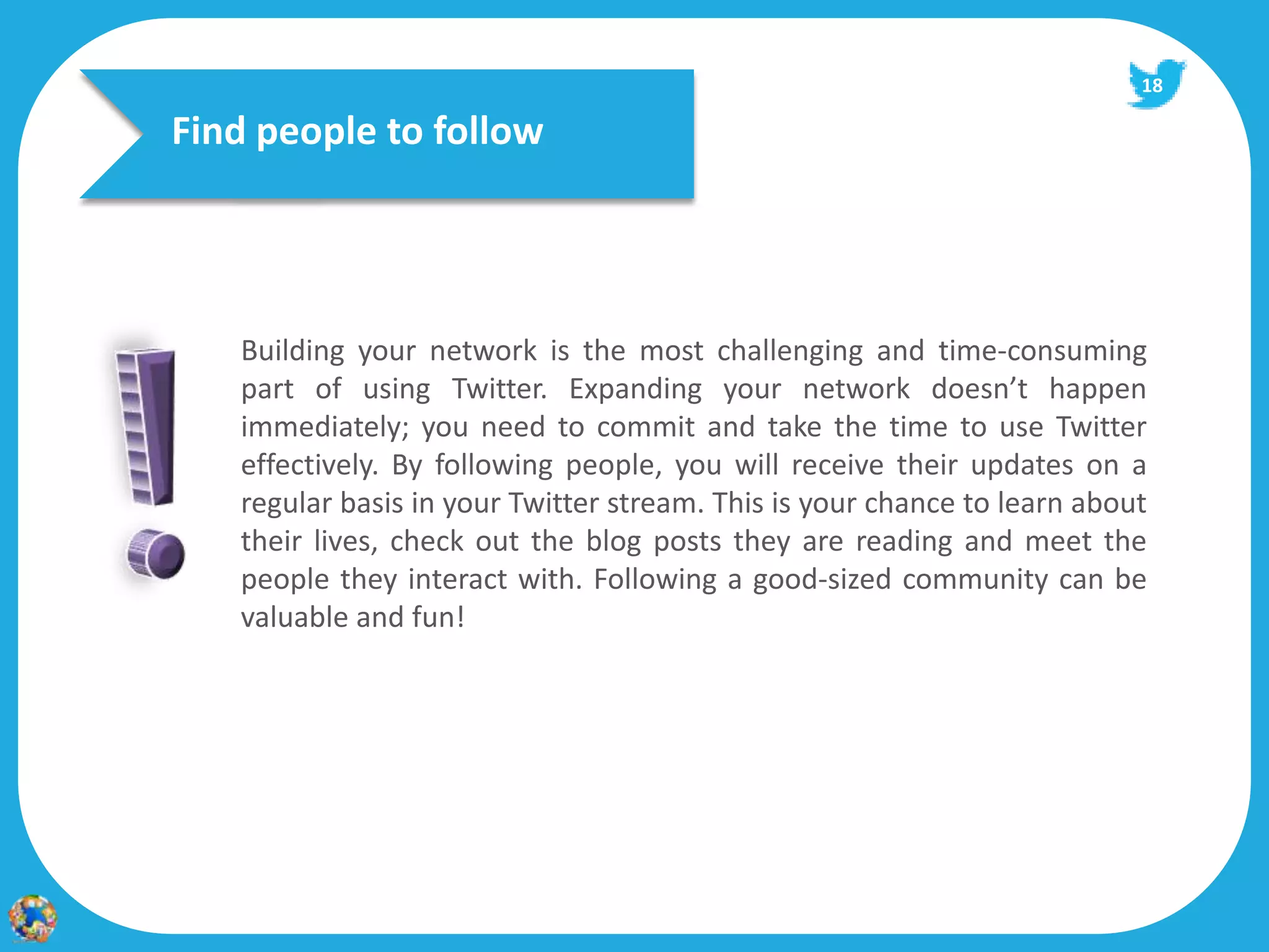 18

Find people to follow




   Building your network is the most challenging and time‐consuming
   part of using Twitter. Expanding your network doesn’t happen
   immediately; you need to commit and take the time to use Twitter
   effectively. By following people, you will receive their updates on a
   regular basis in your Twitter stream. This is your chance to learn about
   their lives, check out the blog posts they are reading and meet the
   people they interact with. Following a good‐sized community can be
   valuable and fun!
 
