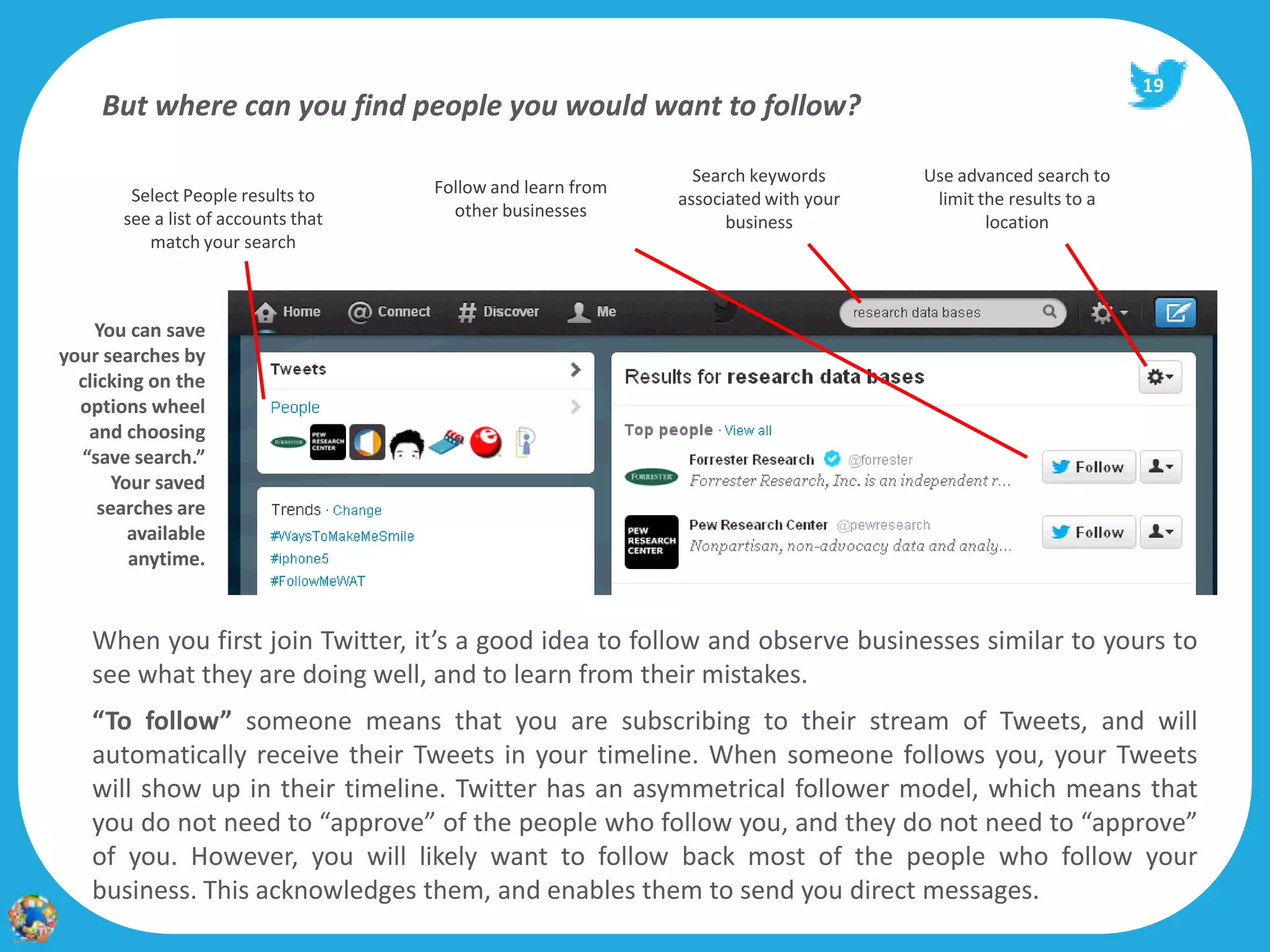 19
     But where can you find people you would want to follow?

                                                               Search keywords      Use advanced search to
        Select People results to     Follow and learn from
                                                             associated with your    limit the results to a
       see a list of accounts that     other businesses
                                                                   business                 location
          match your search



    You can save
your searches by
  clicking on the
  options wheel
   and choosing
  “save search.”
       Your saved
     searches are
         available
         anytime.


    When you first join Twitter, it’s a good idea to follow and observe businesses similar to yours to
    see what they are doing well, and to learn from their mistakes.
    “To follow” someone means that you are subscribing to their stream of Tweets, and will
    automatically receive their Tweets in your timeline. When someone follows you, your Tweets
    will show up in their timeline. Twitter has an asymmetrical follower model, which means that
    you do not need to “approve” of the people who follow you, and they do not need to “approve”
    of you. However, you will likely want to follow back most of the people who follow your
    business. This acknowledges them, and enables them to send you direct messages.
 