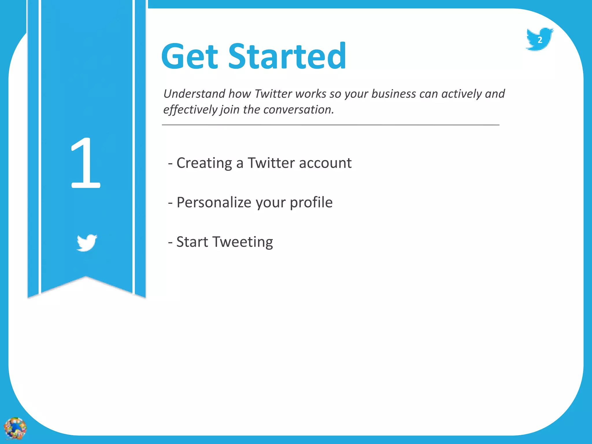 2

    Get Started
    Understand how Twitter works so your business can actively and
    effectively join the conversation.




1   - Creating a Twitter account

    - Personalize your profile

    - Start Tweeting
 