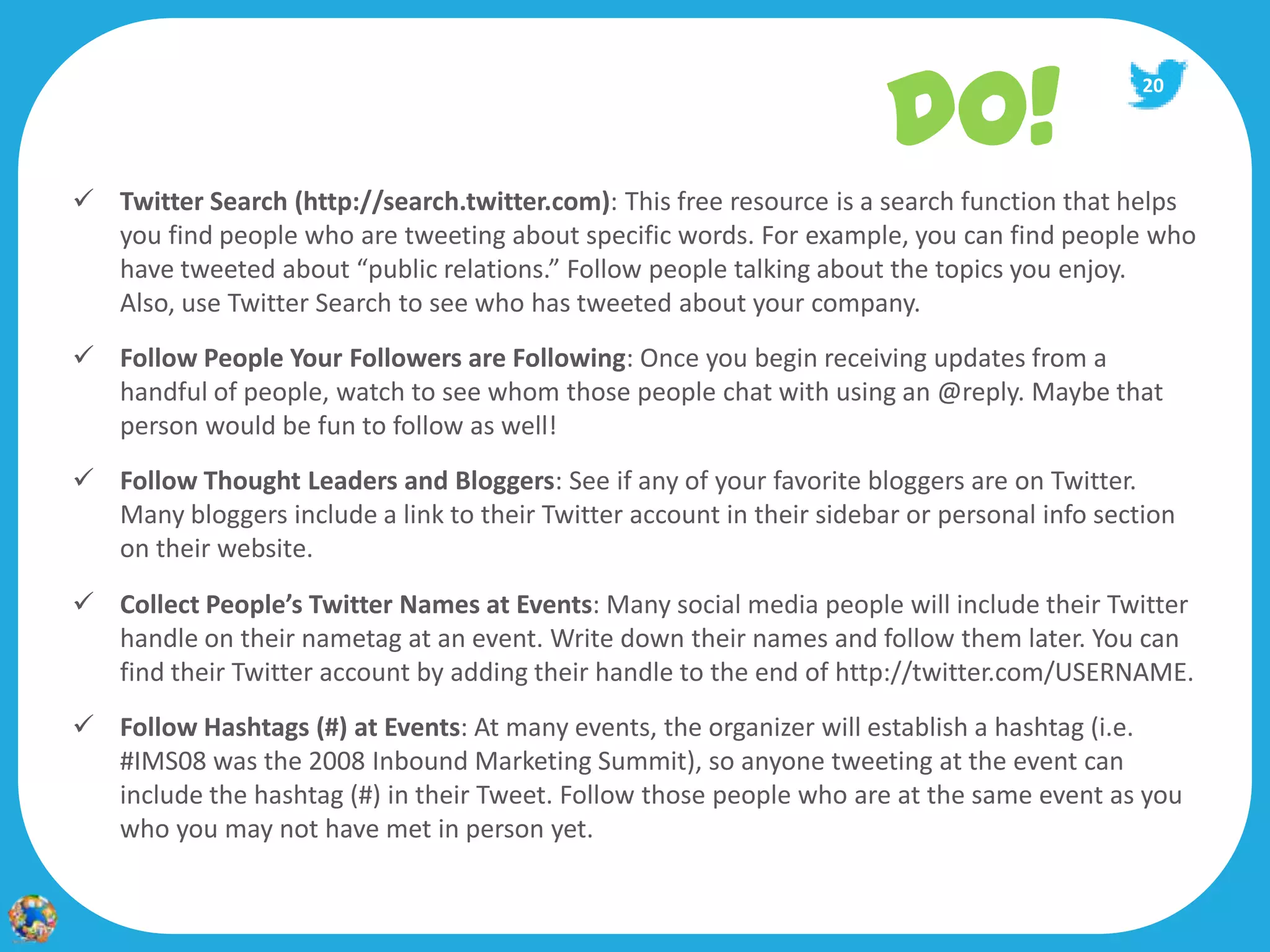 DO!
                                                                                              20




 Twitter Search (http://search.twitter.com): This free resource is a search function that helps
  you find people who are tweeting about specific words. For example, you can find people who
  have tweeted about “public relations.” Follow people talking about the topics you enjoy.
  Also, use Twitter Search to see who has tweeted about your company.
 Follow People Your Followers are Following: Once you begin receiving updates from a
  handful of people, watch to see whom those people chat with using an @reply. Maybe that
  person would be fun to follow as well!
 Follow Thought Leaders and Bloggers: See if any of your favorite bloggers are on Twitter.
  Many bloggers include a link to their Twitter account in their sidebar or personal info section
  on their website.
 Collect People’s Twitter Names at Events: Many social media people will include their Twitter
  handle on their nametag at an event. Write down their names and follow them later. You can
  find their Twitter account by adding their handle to the end of http://twitter.com/USERNAME.
 Follow Hashtags (#) at Events: At many events, the organizer will establish a hashtag (i.e.
  #IMS08 was the 2008 Inbound Marketing Summit), so anyone tweeting at the event can
  include the hashtag (#) in their Tweet. Follow those people who are at the same event as you
  who you may not have met in person yet.
 