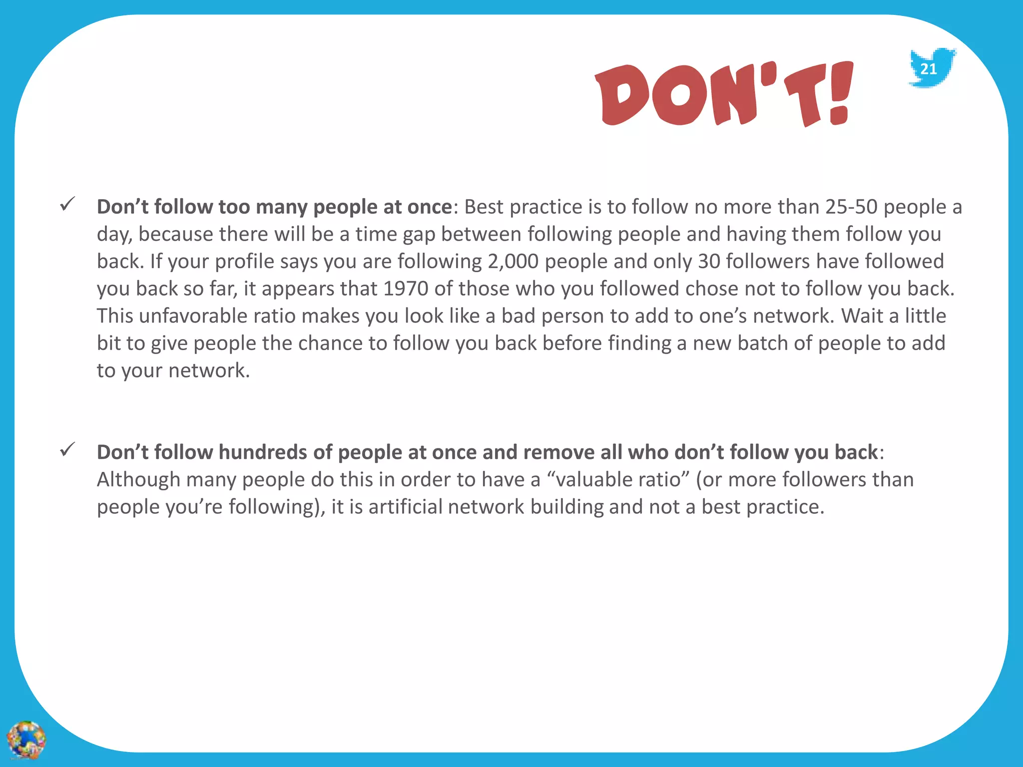 DON’T!
                                                                                             21




 Don’t follow too many people at once: Best practice is to follow no more than 25‐50 people a
  day, because there will be a time gap between following people and having them follow you
  back. If your profile says you are following 2,000 people and only 30 followers have followed
  you back so far, it appears that 1970 of those who you followed chose not to follow you back.
  This unfavorable ratio makes you look like a bad person to add to one’s network. Wait a little
  bit to give people the chance to follow you back before finding a new batch of people to add
  to your network.


 Don’t follow hundreds of people at once and remove all who don’t follow you back:
  Although many people do this in order to have a “valuable ratio” (or more followers than
  people you’re following), it is artificial network building and not a best practice.
 