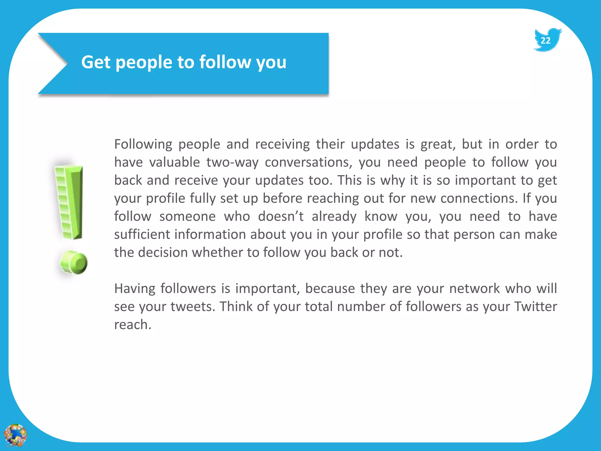 22

Get people to follow you



   Following people and receiving their updates is great, but in order to
   have valuable two‐way conversations, you need people to follow you
   back and receive your updates too. This is why it is so important to get
   your profile fully set up before reaching out for new connections. If you
   follow someone who doesn’t already know you, you need to have
   sufficient information about you in your profile so that person can make
   the decision whether to follow you back or not.

   Having followers is important, because they are your network who will
   see your tweets. Think of your total number of followers as your Twitter
   reach.
 