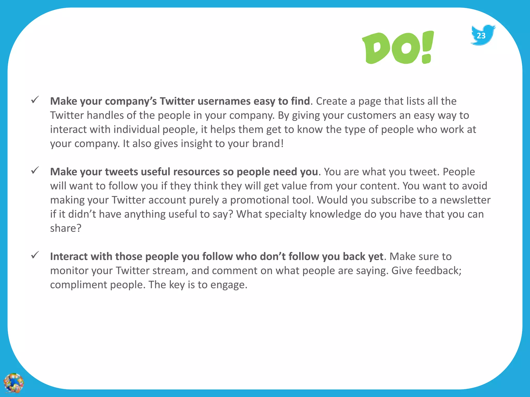 DO!
                                                                                              23




 Make your company’s Twitter usernames easy to find. Create a page that lists all the
  Twitter handles of the people in your company. By giving your customers an easy way to
  interact with individual people, it helps them get to know the type of people who work at
  your company. It also gives insight to your brand!

 Make your tweets useful resources so people need you. You are what you tweet. People
  will want to follow you if they think they will get value from your content. You want to avoid
  making your Twitter account purely a promotional tool. Would you subscribe to a newsletter
  if it didn’t have anything useful to say? What specialty knowledge do you have that you can
  share?

 Interact with those people you follow who don’t follow you back yet. Make sure to
  monitor your Twitter stream, and comment on what people are saying. Give feedback;
  compliment people. The key is to engage.
 