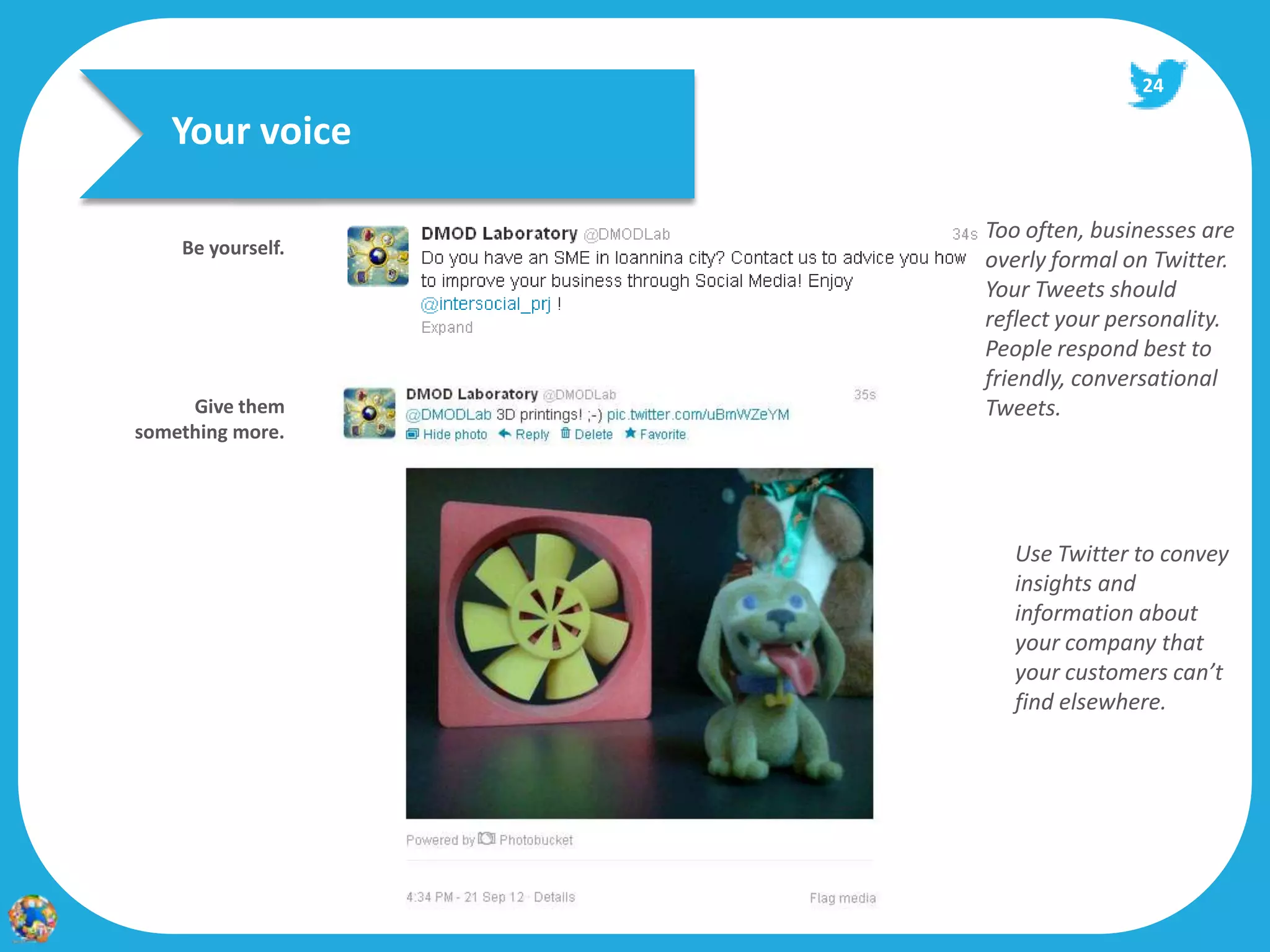 24

   Your voice

                   Too often, businesses are
    Be yourself.
                   overly formal on Twitter.
                   Your Tweets should
                   reflect your personality.
                   People respond best to
                   friendly, conversational
     Give them     Tweets.
something more.




                     Use Twitter to convey
                     insights and
                     information about
                     your company that
                     your customers can’t
                     find elsewhere.
 