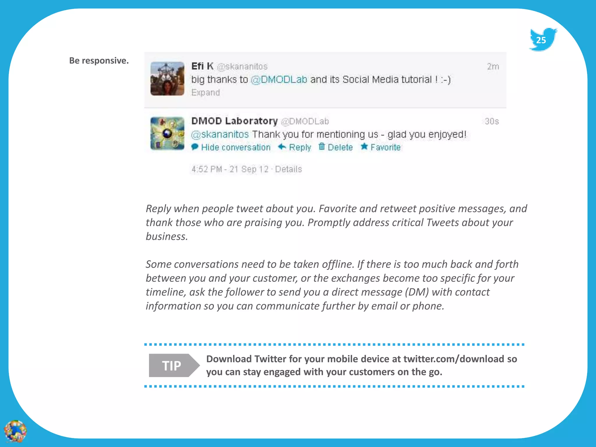 25

  Your Voice
Be responsive.




                 Reply when people tweet about you. Favorite and retweet positive messages, and
                 thank those who are praising you. Promptly address critical Tweets about your
                 business.

                 Some conversations need to be taken offline. If there is too much back and forth
                 between you and your customer, or the exchanges become too specific for your
                 timeline, ask the follower to send you a direct message (DM) with contact
                 information so you can communicate further by email or phone.



                             Download Twitter for your mobile device at twitter.com/download so
                    TIP      you can stay engaged with your customers on the go.
 