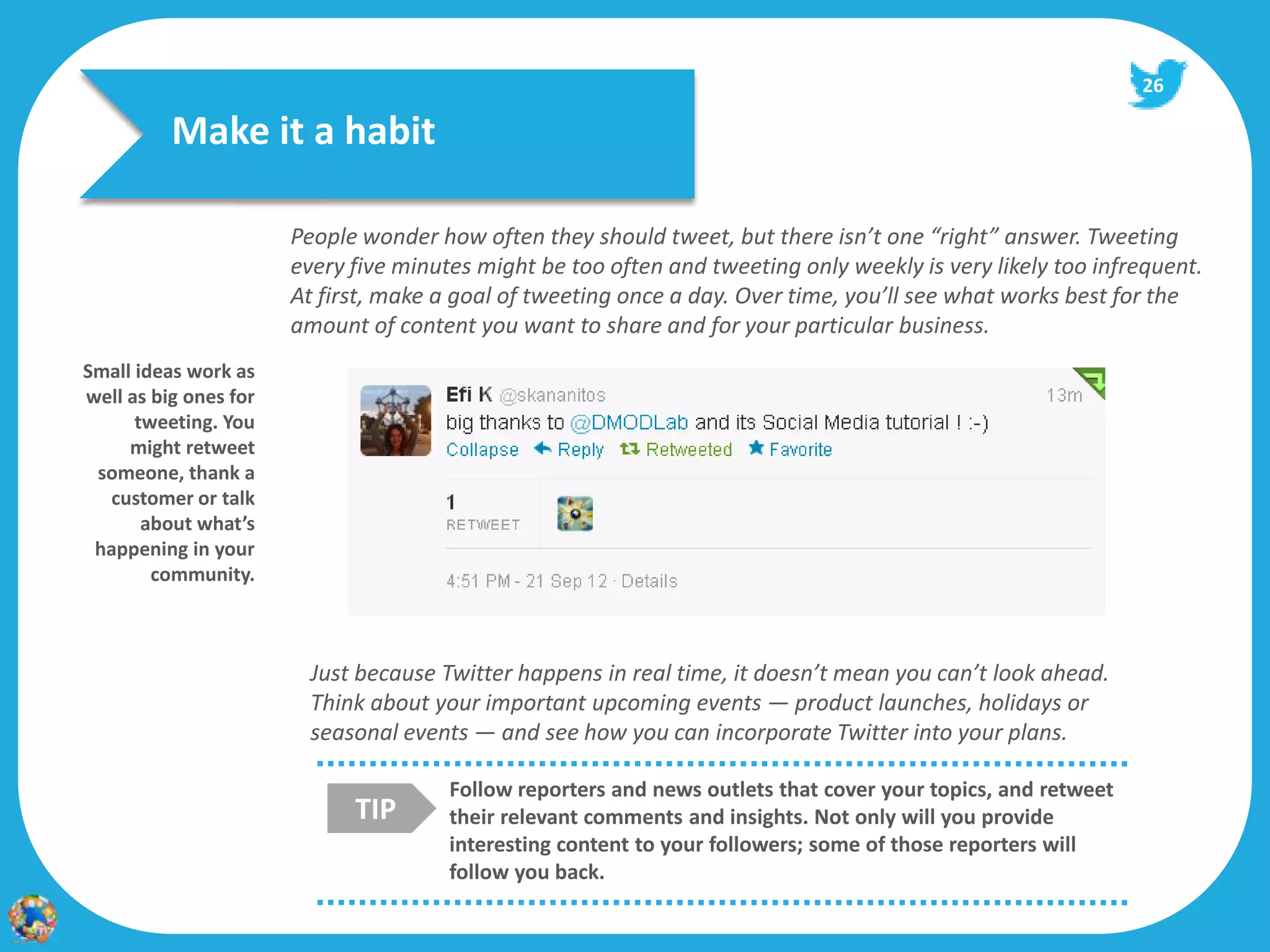 26

          Make it a habit

                       People wonder how often they should tweet, but there isn’t one “right” answer. Tweeting
                       every five minutes might be too often and tweeting only weekly is very likely too infrequent.
                       At first, make a goal of tweeting once a day. Over time, you’ll see what works best for the
                       amount of content you want to share and for your particular business.
Small ideas work as
well as big ones for
      tweeting. You
     might retweet
 someone, thank a
  customer or talk
       about what’s
 happening in your
        community.



                         Just because Twitter happens in real time, it doesn’t mean you can’t look ahead.
                         Think about your important upcoming events — product launches, holidays or
                         seasonal events — and see how you can incorporate Twitter into your plans.

                                       Follow reporters and news outlets that cover your topics, and retweet
                             TIP       their relevant comments and insights. Not only will you provide
                                       interesting content to your followers; some of those reporters will
                                       follow you back.
 