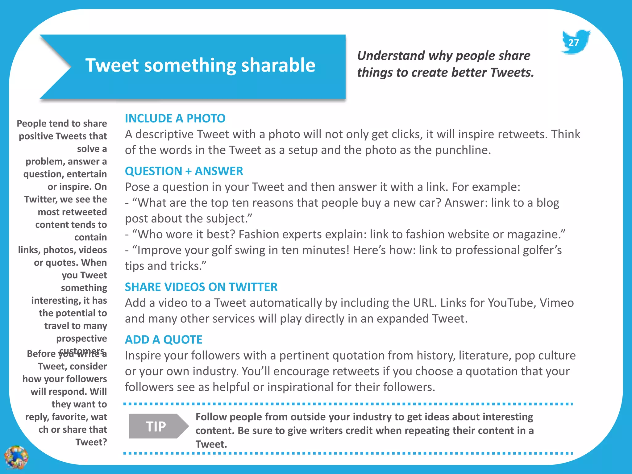 27
                                                                         Understand why people share
                 Tweet something sharable                                things to create better Tweets.


People tend to share      INCLUDE A PHOTO
positive Tweets that      A descriptive Tweet with a photo will not only get clicks, it will inspire retweets. Think
                solve a   of the words in the Tweet as a setup and the photo as the punchline.
   problem, answer a
  question, entertain     QUESTION + ANSWER
         or inspire. On   Pose a question in your Tweet and then answer it with a link. For example:
  Twitter, we see the     - “What are the top ten reasons that people buy a new car? Answer: link to a blog
      most retweeted
     content tends to
                          post about the subject.”
               contain    - “Who wore it best? Fashion experts explain: link to fashion website or magazine.”
links, photos, videos     - “Improve your golf swing in ten minutes! Here’s how: link to professional golfer’s
     or quotes. When      tips and tricks.”
             you Tweet
             something    SHARE VIDEOS ON TWITTER
    interesting, it has   Add a video to a Tweet automatically by including the URL. Links for YouTube, Vimeo
      the potential to
       travel to many
                          and many other services will play directly in an expanded Tweet.
           prospective    ADD A QUOTE
            customers.
   Before you write a     Inspire your followers with a pertinent quotation from history, literature, pop culture
      Tweet, consider
                          or your own industry. You’ll encourage retweets if you choose a quotation that your
  how your followers
    will respond. Will    followers see as helpful or inspirational for their followers.
          they want to
   reply, favorite, wat                Follow people from outside your industry to get ideas about interesting
      ch or share that        TIP      content. Be sure to give writers credit when repeating their content in a
                Tweet?                 Tweet.
 