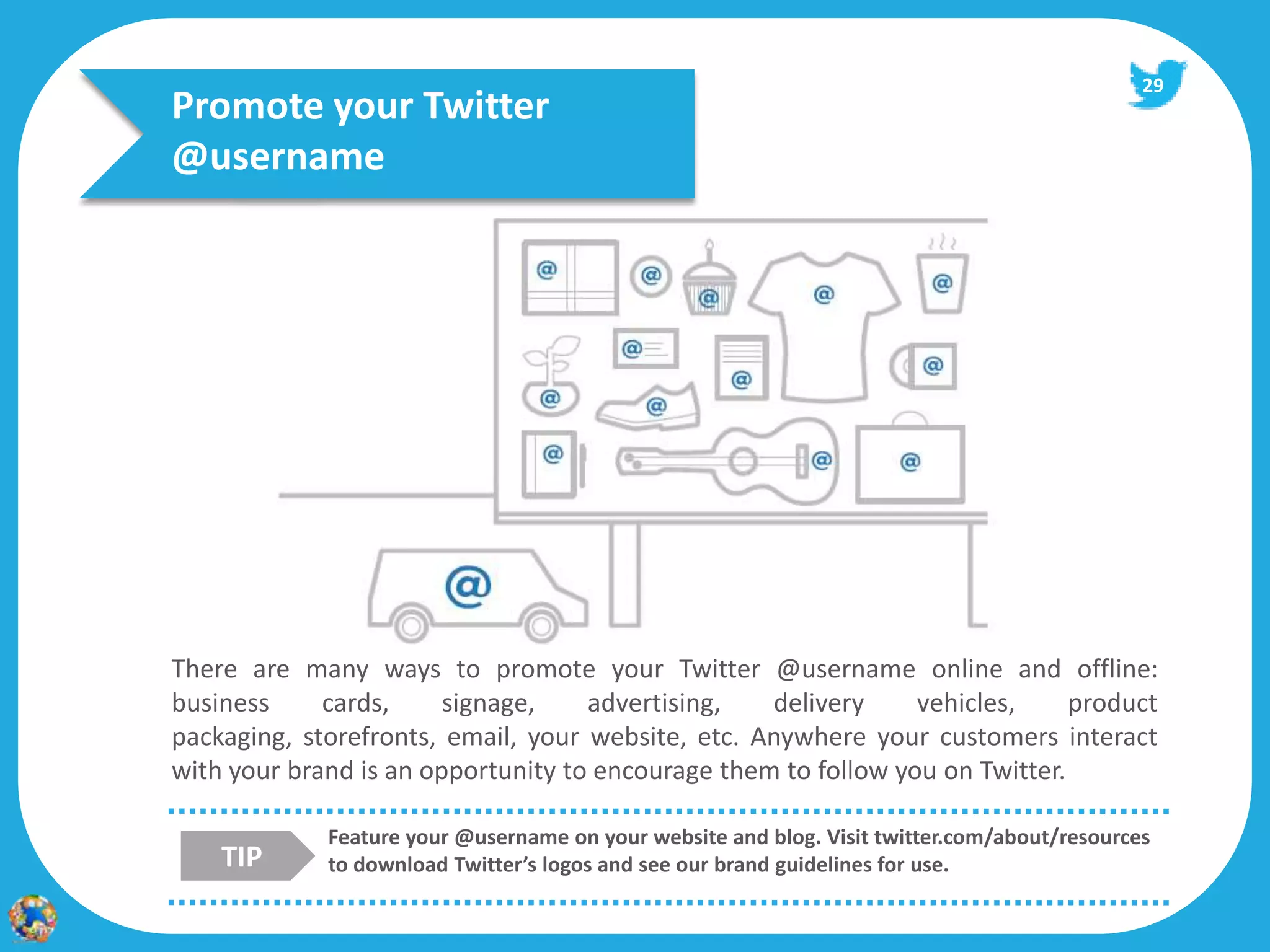 29
Promote your Twitter
@username




There are many ways to promote your Twitter @username online and offline:
business     cards,     signage,    advertising,   delivery     vehicles,     product
packaging, storefronts, email, your website, etc. Anywhere your customers interact
with your brand is an opportunity to encourage them to follow you on Twitter.

             Feature your @username on your website and blog. Visit twitter.com/about/resources
    TIP      to download Twitter’s logos and see our brand guidelines for use.
 