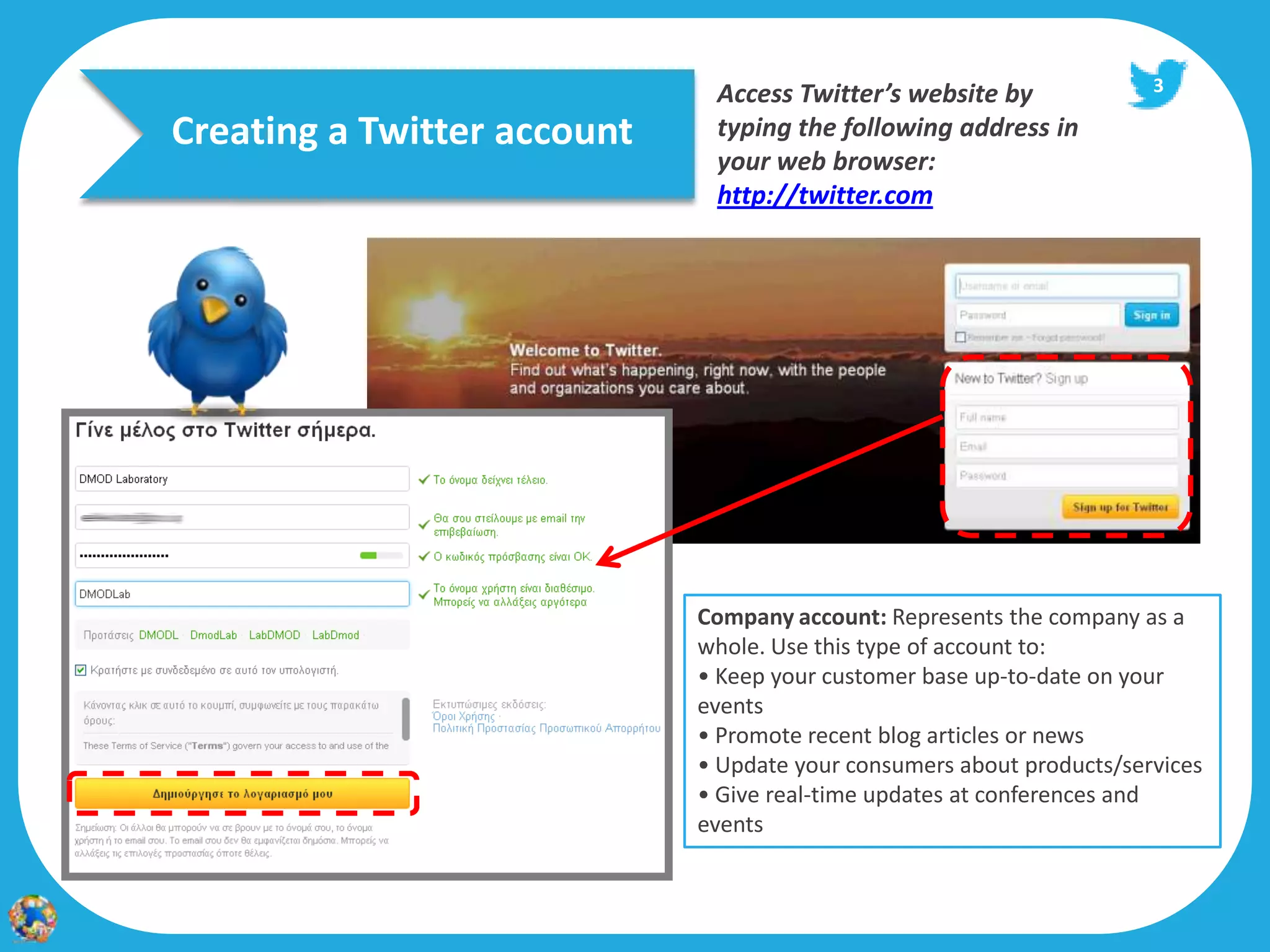 Access Twitter’s website by              3

Creating a Twitter account    typing the following address in
                              your web browser:
                              http://twitter.com




                             Company account: Represents the company as a
                             whole. Use this type of account to:
                             • Keep your customer base up‐to‐date on your
                             events
                             • Promote recent blog articles or news
                             • Update your consumers about products/services
                             • Give real‐time updates at conferences and
                             events
 