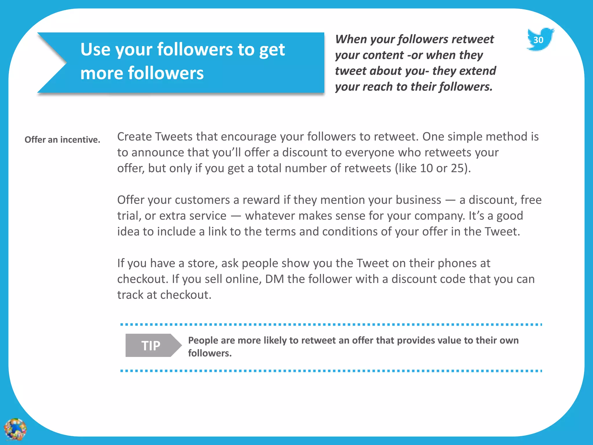 When your followers retweet                  30
             Use your followers to get                              your content -or when they
             more followers                                         tweet about you- they extend
                                                                    your reach to their followers.


Offer an incentive.   Create Tweets that encourage your followers to retweet. One simple method is
                      to announce that you’ll offer a discount to everyone who retweets your
                      offer, but only if you get a total number of retweets (like 10 or 25).

                      Offer your customers a reward if they mention your business — a discount, free
                      trial, or extra service — whatever makes sense for your company. It’s a good
                      idea to include a link to the terms and conditions of your offer in the Tweet.

                      If you have a store, ask people show you the Tweet on their phones at
                      checkout. If you sell online, DM the follower with a discount code that you can
                      track at checkout.


                                   People are more likely to retweet an offer that provides value to their own
                          TIP      followers.
 