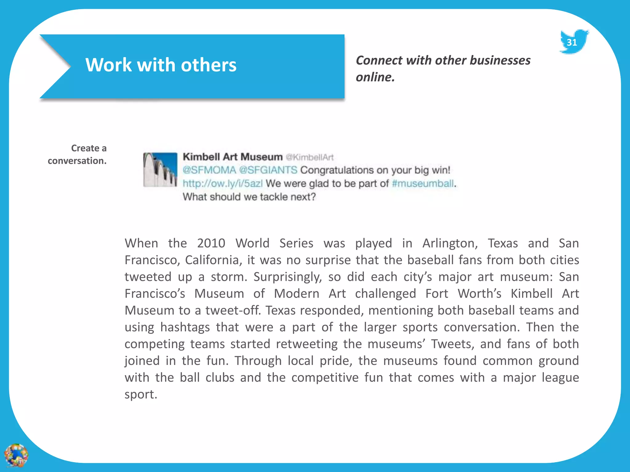 31

        Work with others                                 Connect with other businesses
                                                         online.




     Create a
conversation.




                When the 2010 World Series was played in Arlington, Texas and San
                Francisco, California, it was no surprise that the baseball fans from both cities
                tweeted up a storm. Surprisingly, so did each city’s major art museum: San
                Francisco’s Museum of Modern Art challenged Fort Worth’s Kimbell Art
                Museum to a tweet-off. Texas responded, mentioning both baseball teams and
                using hashtags that were a part of the larger sports conversation. Then the
                competing teams started retweeting the museums’ Tweets, and fans of both
                joined in the fun. Through local pride, the museums found common ground
                with the ball clubs and the competitive fun that comes with a major league
                sport.
 