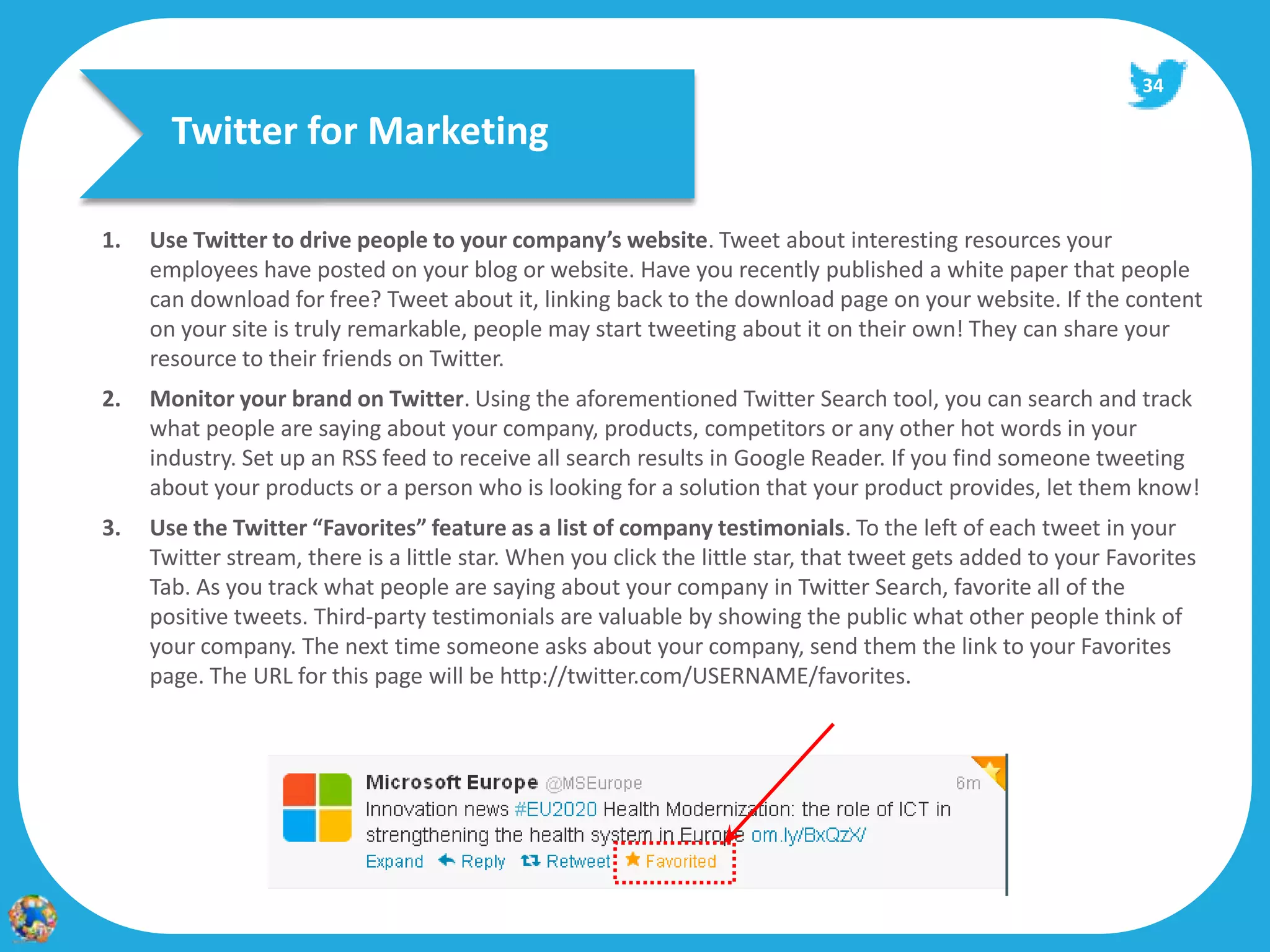 34

       Twitter for Marketing

1.   Use Twitter to drive people to your company’s website. Tweet about interesting resources your
     employees have posted on your blog or website. Have you recently published a white paper that people
     can download for free? Tweet about it, linking back to the download page on your website. If the content
     on your site is truly remarkable, people may start tweeting about it on their own! They can share your
     resource to their friends on Twitter.
2.   Monitor your brand on Twitter. Using the aforementioned Twitter Search tool, you can search and track
     what people are saying about your company, products, competitors or any other hot words in your
     industry. Set up an RSS feed to receive all search results in Google Reader. If you find someone tweeting
     about your products or a person who is looking for a solution that your product provides, let them know!
3.   Use the Twitter “Favorites” feature as a list of company testimonials. To the left of each tweet in your
     Twitter stream, there is a little star. When you click the little star, that tweet gets added to your Favorites
     Tab. As you track what people are saying about your company in Twitter Search, favorite all of the
     positive tweets. Third‐party testimonials are valuable by showing the public what other people think of
     your company. The next time someone asks about your company, send them the link to your Favorites
     page. The URL for this page will be http://twitter.com/USERNAME/favorites.
 