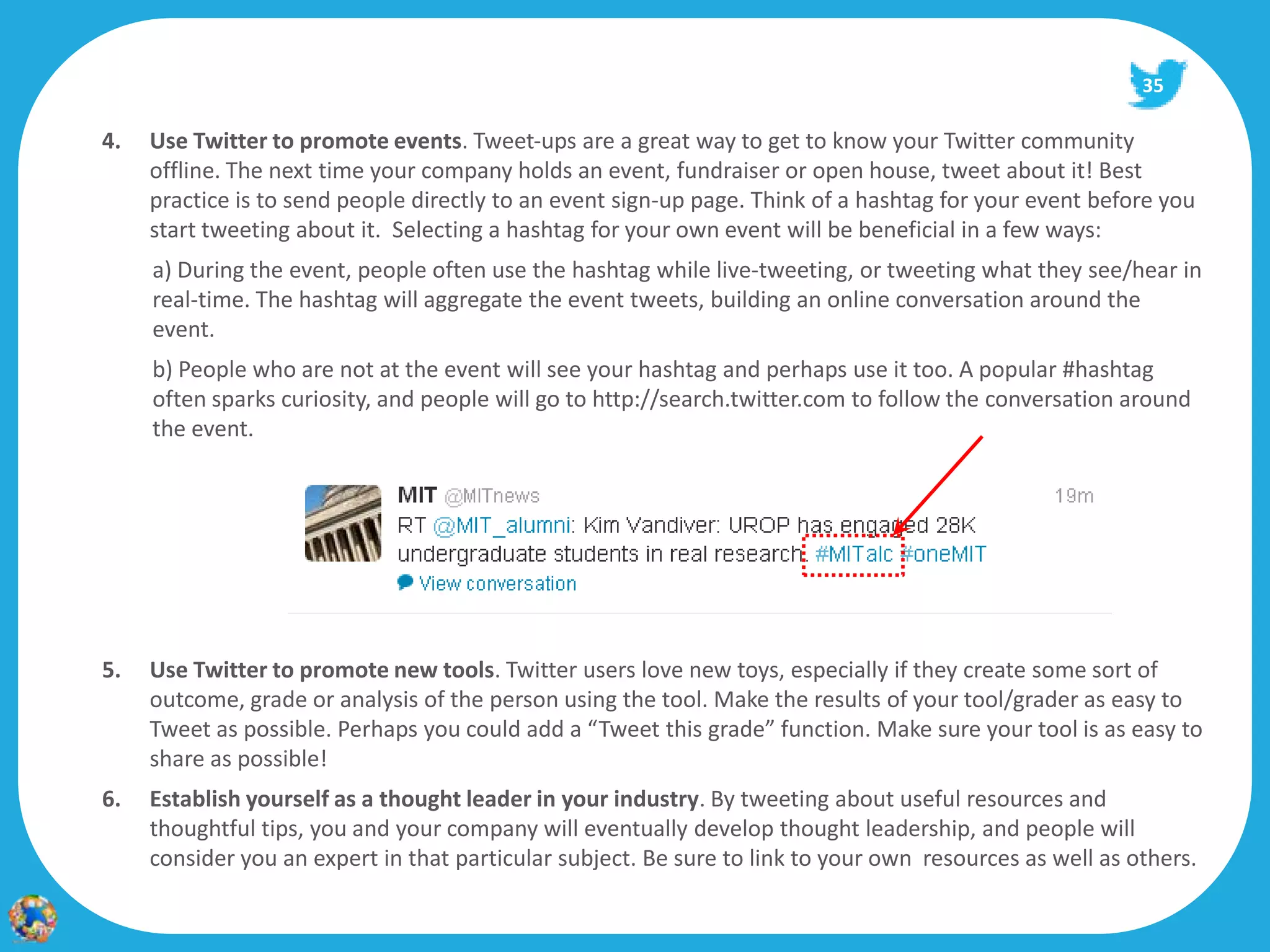 35

4.   Use Twitter to promote events. Tweet‐ups are a great way to get to know your Twitter community
     offline. The next time your company holds an event, fundraiser or open house, tweet about it! Best
     practice is to send people directly to an event sign‐up page. Think of a hashtag for your event before you
     start tweeting about it. Selecting a hashtag for your own event will be beneficial in a few ways:
     a) During the event, people often use the hashtag while live‐tweeting, or tweeting what they see/hear in
     real‐time. The hashtag will aggregate the event tweets, building an online conversation around the
     event.
     b) People who are not at the event will see your hashtag and perhaps use it too. A popular #hashtag
     often sparks curiosity, and people will go to http://search.twitter.com to follow the conversation around
     the event.




5.   Use Twitter to promote new tools. Twitter users love new toys, especially if they create some sort of
     outcome, grade or analysis of the person using the tool. Make the results of your tool/grader as easy to
     Tweet as possible. Perhaps you could add a “Tweet this grade” function. Make sure your tool is as easy to
     share as possible!
6.   Establish yourself as a thought leader in your industry. By tweeting about useful resources and
     thoughtful tips, you and your company will eventually develop thought leadership, and people will
     consider you an expert in that particular subject. Be sure to link to your own resources as well as others.
 