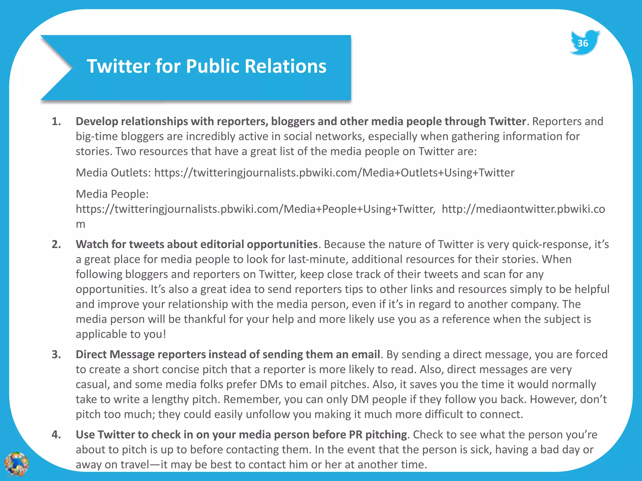 36

       Twitter for Public Relations

1.   Develop relationships with reporters, bloggers and other media people through Twitter. Reporters and
     big‐time bloggers are incredibly active in social networks, especially when gathering information for
     stories. Two resources that have a great list of the media people on Twitter are:
     Media Outlets: https://twitteringjournalists.pbwiki.com/Media+Outlets+Using+Twitter
     Media People:
     https://twitteringjournalists.pbwiki.com/Media+People+Using+Twitter, http://mediaontwitter.pbwiki.co
     m
2.   Watch for tweets about editorial opportunities. Because the nature of Twitter is very quick‐response, it’s
     a great place for media people to look for last‐minute, additional resources for their stories. When
     following bloggers and reporters on Twitter, keep close track of their tweets and scan for any
     opportunities. It’s also a great idea to send reporters tips to other links and resources simply to be helpful
     and improve your relationship with the media person, even if it’s in regard to another company. The
     media person will be thankful for your help and more likely use you as a reference when the subject is
     applicable to you!
3.   Direct Message reporters instead of sending them an email. By sending a direct message, you are forced
     to create a short concise pitch that a reporter is more likely to read. Also, direct messages are very
     casual, and some media folks prefer DMs to email pitches. Also, it saves you the time it would normally
     take to write a lengthy pitch. Remember, you can only DM people if they follow you back. However, don’t
     pitch too much; they could easily unfollow you making it much more difficult to connect.
4.   Use Twitter to check in on your media person before PR pitching. Check to see what the person you’re
     about to pitch is up to before contacting them. In the event that the person is sick, having a bad day or
     away on travel—it may be best to contact him or her at another time.
 