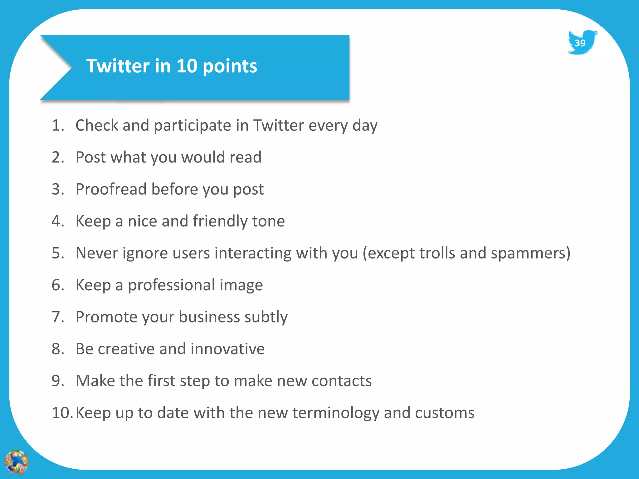39

    Twitter in 10 points

1. Check and participate in Twitter every day
2. Post what you would read
3. Proofread before you post
4. Keep a nice and friendly tone
5. Never ignore users interacting with you (except trolls and spammers)
6. Keep a professional image
7. Promote your business subtly
8. Be creative and innovative
9. Make the first step to make new contacts
10.Keep up to date with the new terminology and customs
 
