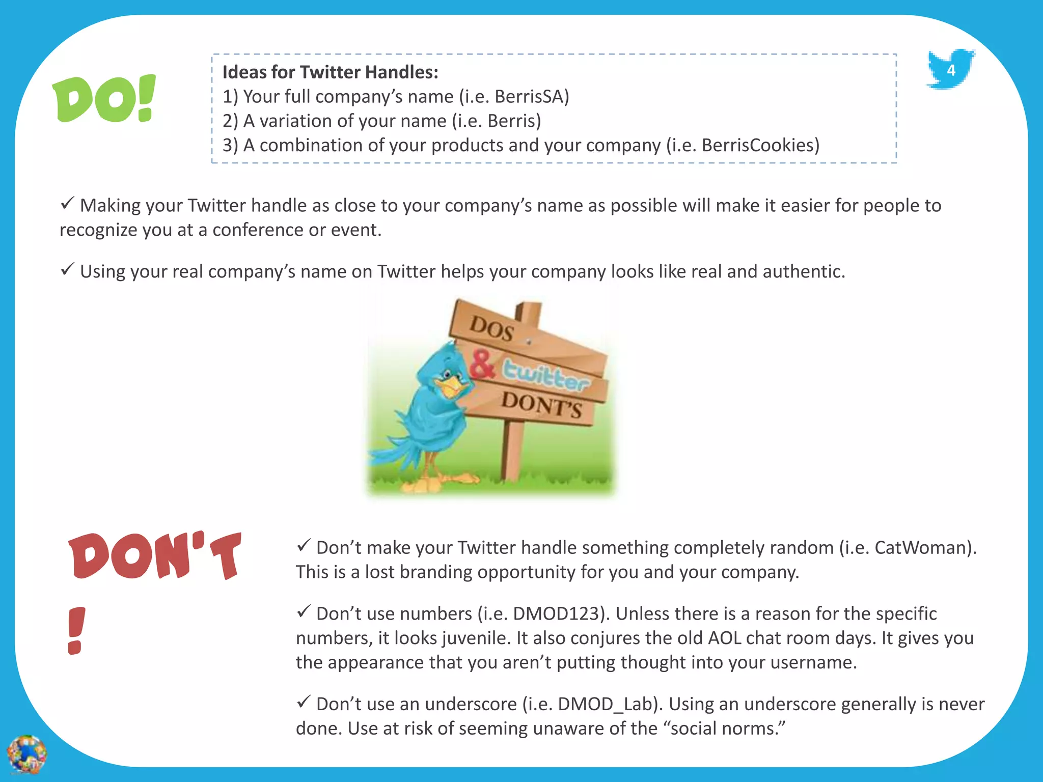 DO!
                   Ideas for Twitter Handles:                                                                4
                   1) Your full company’s name (i.e. BerrisSA)
                   2) A variation of your name (i.e. Berris)
                   3) A combination of your products and your company (i.e. BerrisCookies)

 Making your Twitter handle as close to your company’s name as possible will make it easier for people to
recognize you at a conference or event.

 Using your real company’s name on Twitter helps your company looks like real and authentic.




DON’T                        Don’t make your Twitter handle something completely random (i.e. CatWoman).
                            This is a lost branding opportunity for you and your company.


!
                             Don’t use numbers (i.e. DMOD123). Unless there is a reason for the specific
                            numbers, it looks juvenile. It also conjures the old AOL chat room days. It gives you
                            the appearance that you aren’t putting thought into your username.

                             Don’t use an underscore (i.e. DMOD_Lab). Using an underscore generally is never
                            done. Use at risk of seeming unaware of the “social norms.”
 