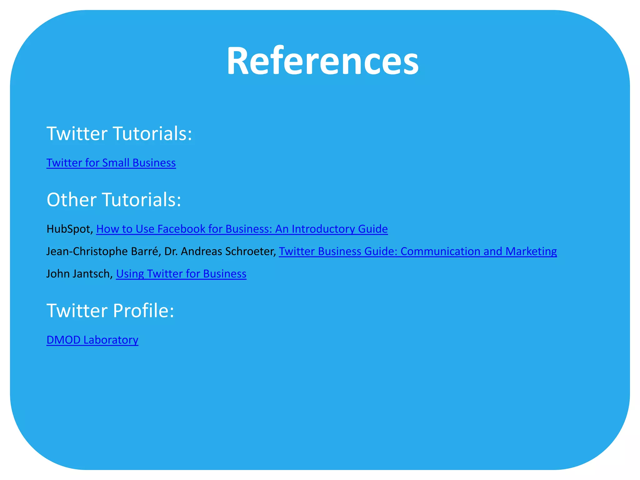 References
Twitter Tutorials:
Twitter for Small Business


Other Tutorials:
HubSpot, How to Use Facebook for Business: An Introductory Guide
Jean-Christophe Barré, Dr. Andreas Schroeter, Twitter Business Guide: Communication and Marketing
John Jantsch, Using Twitter for Business


Twitter Profile:
DMOD Laboratory
 