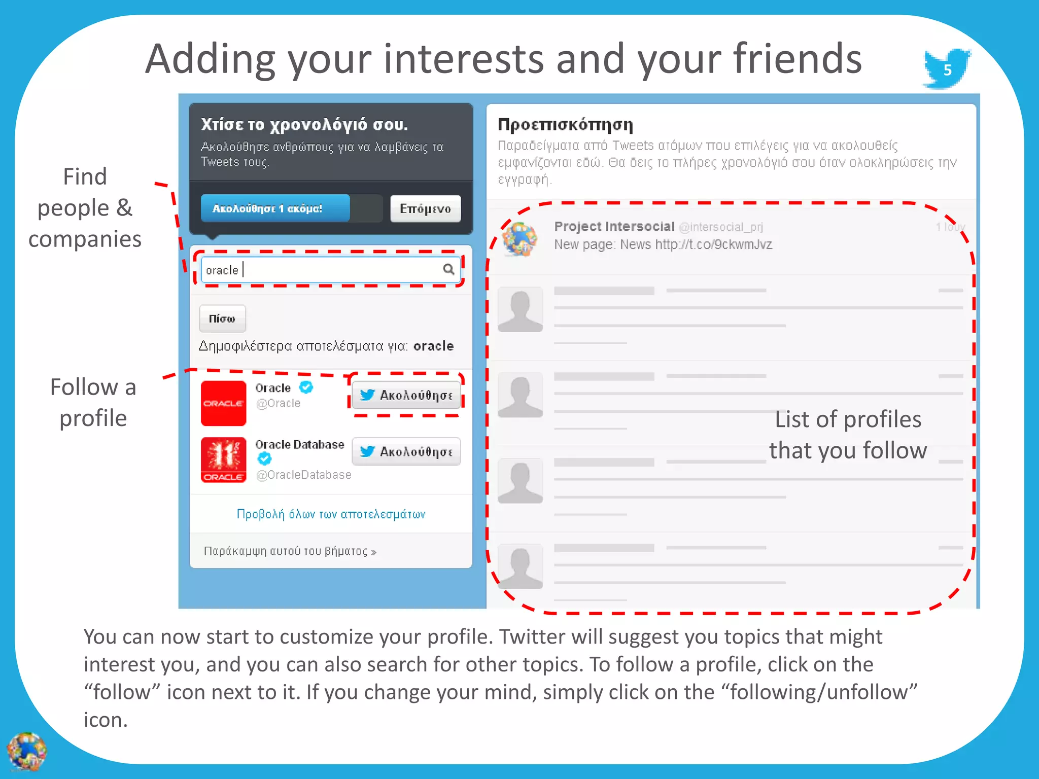 Adding your interests and your friends                                                5




   Find
 people &
companies




 Follow a
  profile                                                                      List of profiles
                                                                              that you follow




    You can now start to customize your profile. Twitter will suggest you topics that might
    interest you, and you can also search for other topics. To follow a profile, click on the
    “follow” icon next to it. If you change your mind, simply click on the “following/unfollow”
    icon.
 